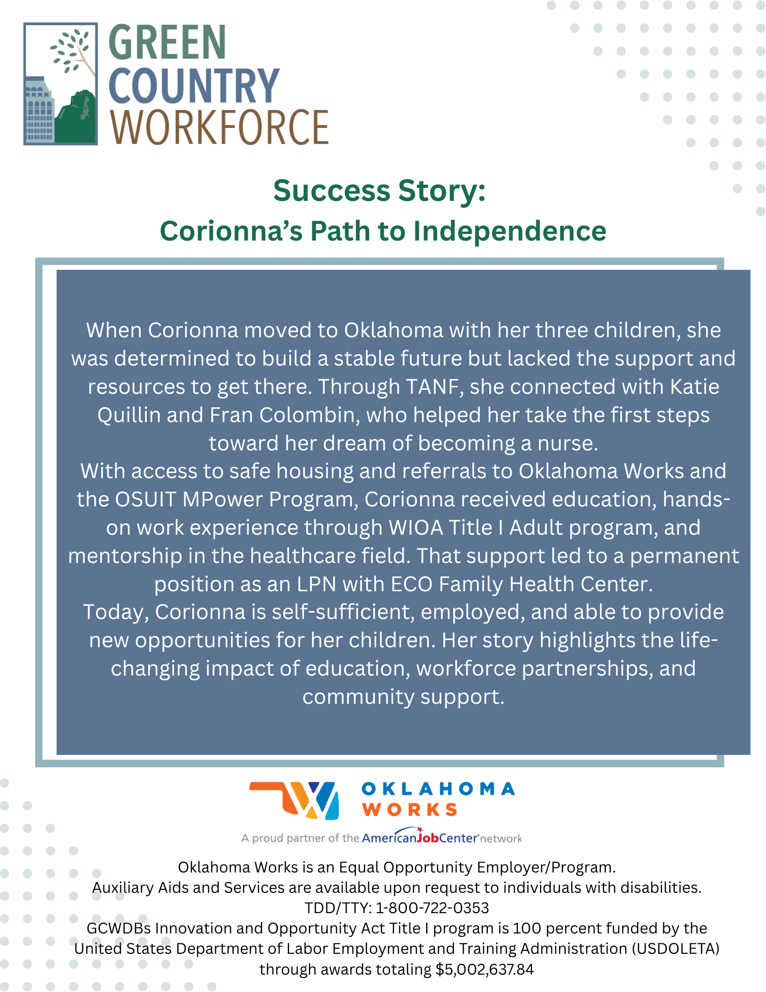 When Corionna moved to Oklahoma with her three children, she was determined to build a stable future but lacked the support and resources to get there. Through TANF, she connected with Katie Quillin and Fran Colombin, who helped her take the first steps toward her dream of becoming a nurse.With access to safe housing and referrals to Oklahoma Works and the OSUIT MPower Program, Corionna received education, hands-on work experience through WIOA Title I Adult program, and mentorship in the healthcare field. That support led to a permanent position as an LPN with ECO Family Health Center.Today, Corionna is self-sufficient, employed, and able to provide new opportunities for her children. Her story highlights the life-changing impact of education, workforce partnerships, and community support.