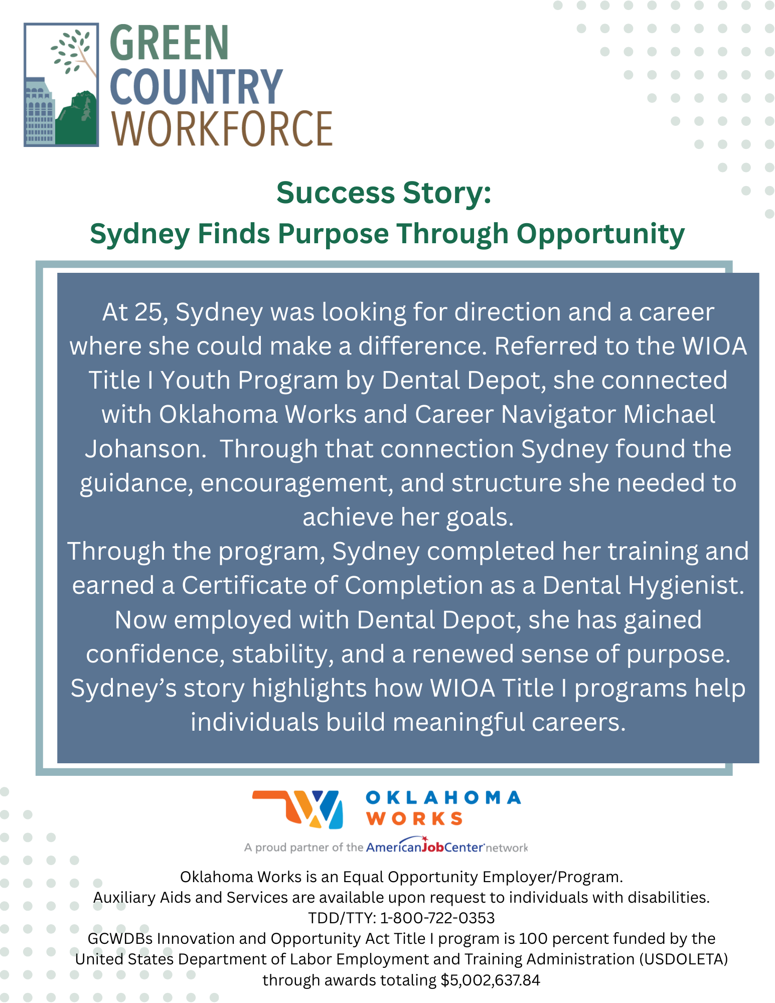 At 25, Sydney was looking for direction and a career where she could make a difference. Referred to the WIOA Title I Youth Program by Dental Depot, she connected with Oklahoma Works and Career Navigator Michael Johanson. Through that connection Sydney found the guidance, encouragement, and structure she needed to achieve her goals. Through the program, Sydney completed her training and earned a Certificate of Completion as a Dental Hygienist. Now employed with Dental Depot, she has gained confidence, stability, and a renewed sense of purpose. Sydney’s story highlights how WIOA Title I programs help individuals build meaningful careers.