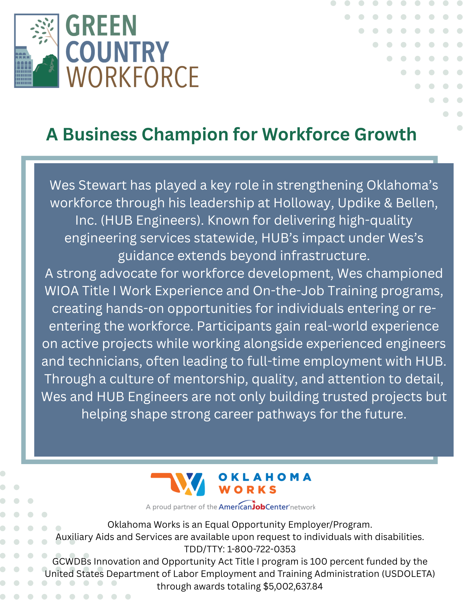 Wes Stewart has played a key role in strengthening Oklahoma’s workforce through his leadership at Holloway, Updike & Bellen, Inc. (HUB Engineers). Known for delivering high-quality engineering services statewide, HUB’s impact under Wes’s guidance extends beyond infrastructure.A strong advocate for workforce development, Wes championed WIOA Title I Work Experience and On-the-Job Training programs, creating hands-on opportunities for individuals entering or re-entering the workforce. Participants gain real-world experience on active projects while working alongside experienced engineers and technicians, often leading to full-time employment with HUB.Through a culture of mentorship, quality, and attention to detail, Wes and HUB Engineers are not only building trusted projects but helping shape strong career pathways for the future.