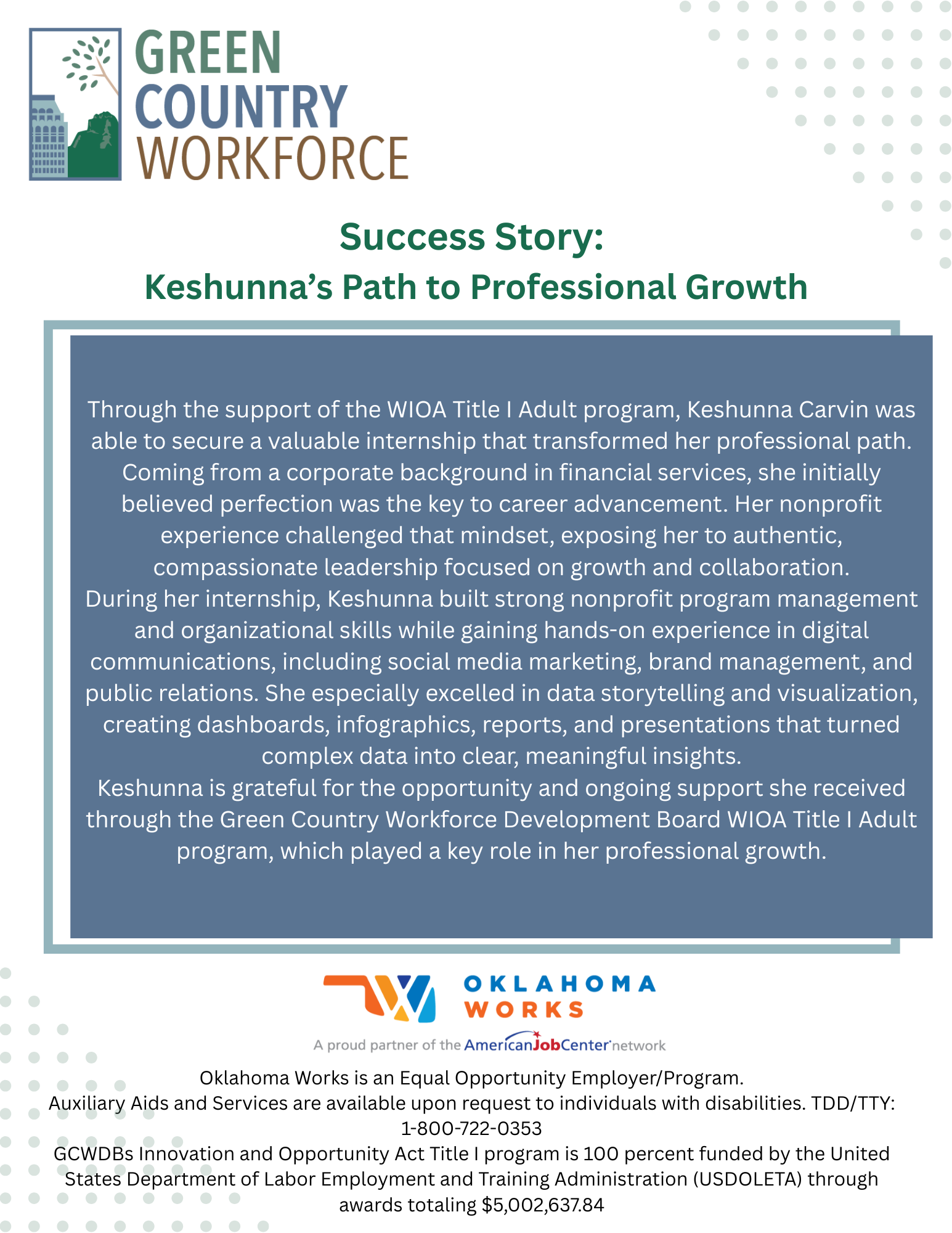 Through the support of the WIOA Title I Adult program, Keshunna Carvin was able to secure a valuable internship that transformed her professional path. Coming from a corporate background in financial services, she initially believed perfection was the key to career advancement. Her nonprofit experience challenged that mindset, exposing her to authentic, compassionate leadership focused on growth and collaboration.During her internship, Keshunna built strong nonprofit program management and organizational skills while gaining hands-on experience in digital communications, including social media marketing, brand management, and public relations. She especially excelled in data storytelling and visualization, creating dashboards, infographics, reports, and presentations that turned complex data into clear, meaningful insights.Keshunna is grateful for the opportunity and ongoing support she received through the Green Country Workforce Development Board WIOA Title I Adult program, which played a key role in her professional growth.