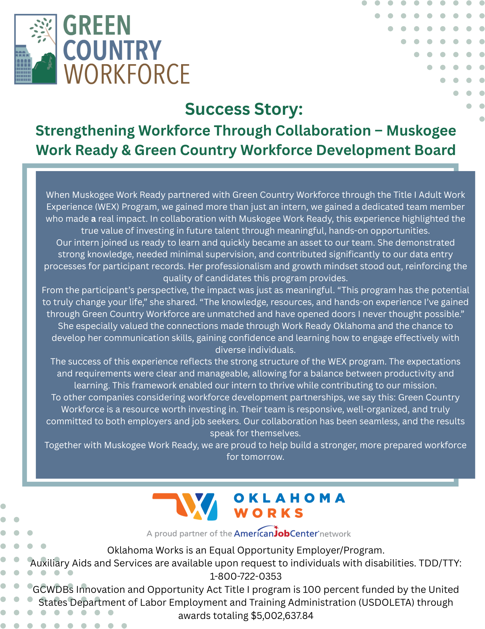 When Muskogee Work Ready partnered with Green Country Workforce through the Title I Adult Work Experience (WEX) Program, we gained more than just an intern, we gained a dedicated team member who made a real impact. In collaboration with Muskogee Work Ready, this experience highlighted the true value of investing in future talent through meaningful, hands-on opportunities.Our intern joined us ready to learn and quickly became an asset to our team. She demonstrated strong knowledge, needed minimal supervision, and contributed significantly to our data entry processes for participant records. Her professionalism and growth mindset stood out, reinforcing the quality of candidates this program provides.From the participant’s perspective, the impact was just as meaningful. “This program has the potential to truly change your life,” she shared. “The knowledge, resources, and hands-on experience I’ve gained through Green Country Workforce are unmatched and have opened doors I never thought possible.” She especially valued the connections made through Work Ready Oklahoma and the chance to develop her communication skills, gaining confidence and learning how to engage effectively with diverse individuals.The success of this experience reflects the strong structure of the WEX program. The expectations and requirements were clear and manageable, allowing for a balance between productivity and learning. This framework enabled our intern to thrive while contributing to our mission.To other companies considering workforce development partnerships, we say this: Green Country Workforce is a resource worth investing in. Their team is responsive, well-organized, and truly committed to both employers and job seekers. Our collaboration has been seamless, and the results speak for themselves.Together with Muskogee Work Ready, we are proud to help build a stronger, more prepared workforce for tomorrow.